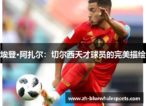 埃登·阿扎尔:切尔西天才球员的完美描绘 埃登·阿扎尔:切尔西天才球员的完美描绘