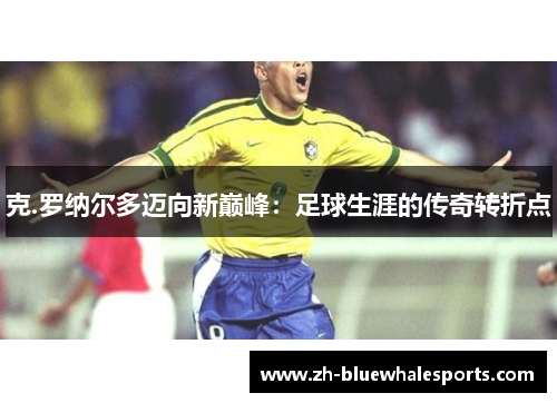 克.罗纳尔多迈向新巅峰:足球生涯的传奇转折点 克.罗纳尔多迈向新巅峰:足球生涯的传奇转折点